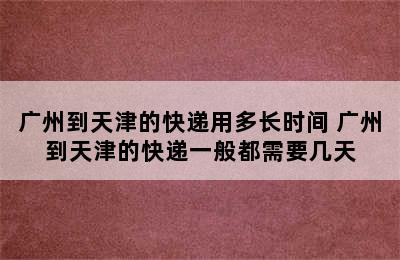 广州到天津的快递用多长时间 广州到天津的快递一般都需要几天